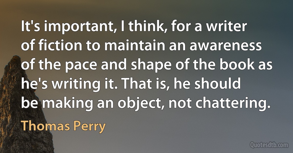 It's important, I think, for a writer of fiction to maintain an awareness of the pace and shape of the book as he's writing it. That is, he should be making an object, not chattering. (Thomas Perry)