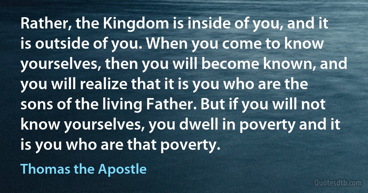 Rather, the Kingdom is inside of you, and it is outside of you. When you come to know yourselves, then you will become known, and you will realize that it is you who are the sons of the living Father. But if you will not know yourselves, you dwell in poverty and it is you who are that poverty. (Thomas the Apostle)