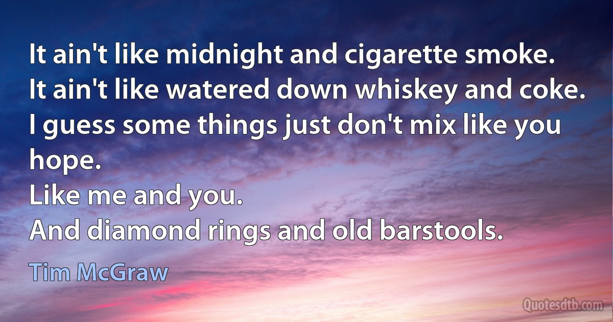 It ain't like midnight and cigarette smoke.
It ain't like watered down whiskey and coke.
I guess some things just don't mix like you hope.
Like me and you.
And diamond rings and old barstools. (Tim McGraw)