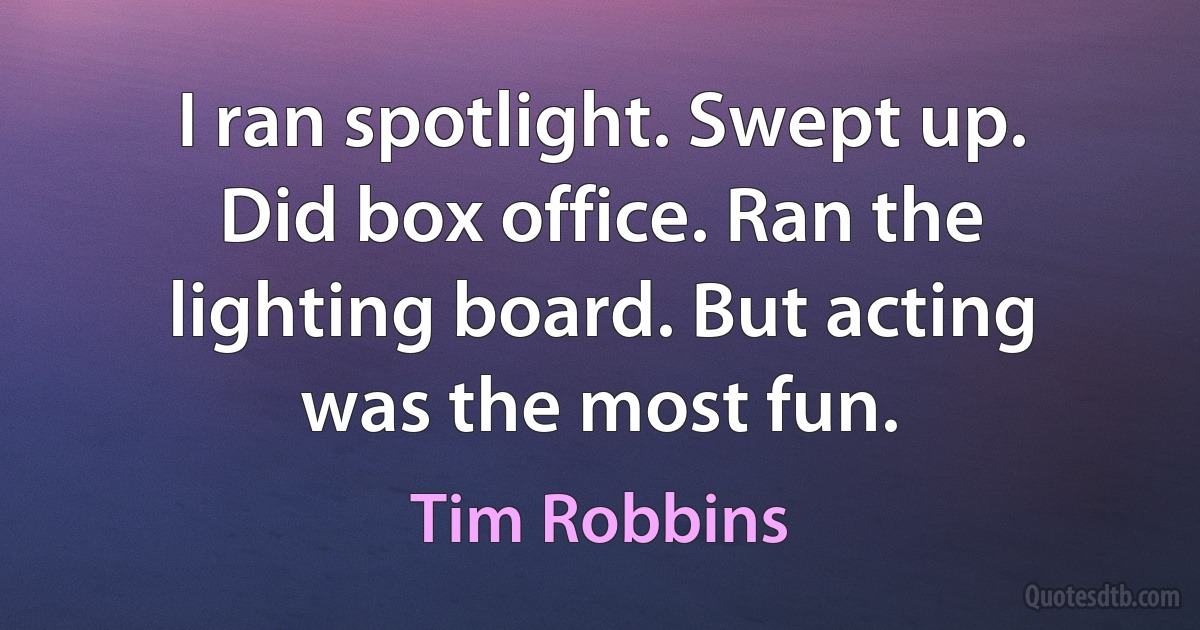 I ran spotlight. Swept up. Did box office. Ran the lighting board. But acting was the most fun. (Tim Robbins)