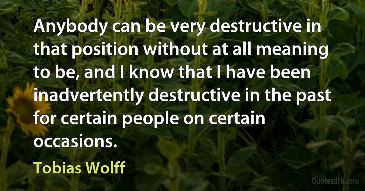 Anybody can be very destructive in that position without at all meaning to be, and I know that I have been inadvertently destructive in the past for certain people on certain occasions. (Tobias Wolff)