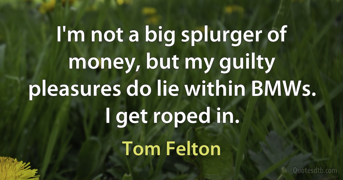 I'm not a big splurger of money, but my guilty pleasures do lie within BMWs. I get roped in. (Tom Felton)