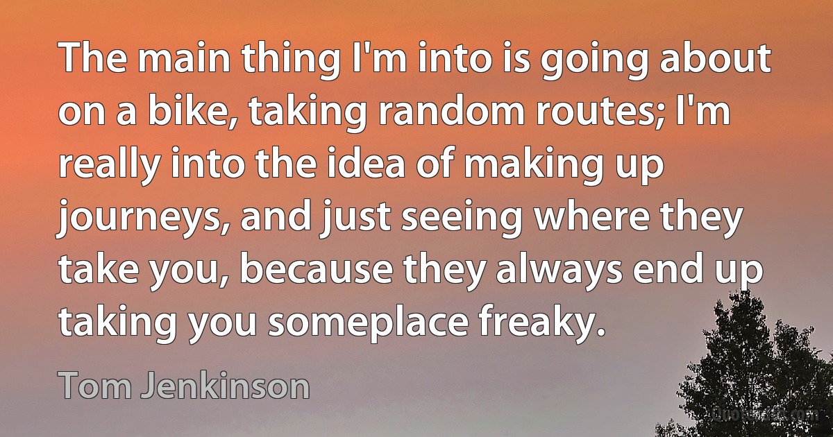 The main thing I'm into is going about on a bike, taking random routes; I'm really into the idea of making up journeys, and just seeing where they take you, because they always end up taking you someplace freaky. (Tom Jenkinson)