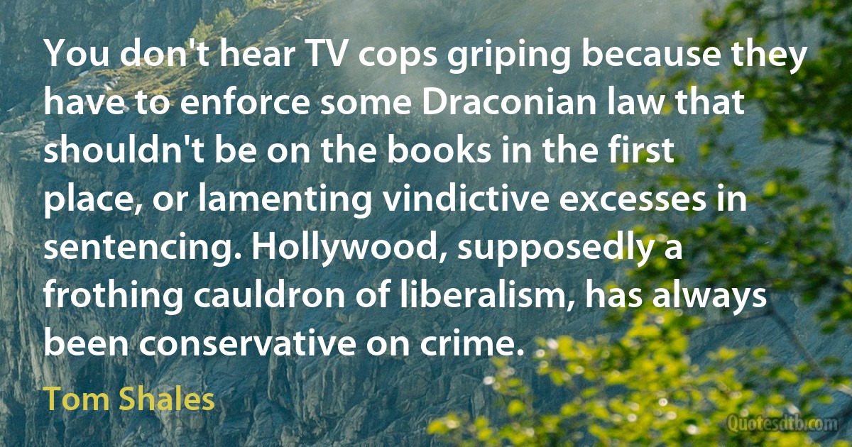 You don't hear TV cops griping because they have to enforce some Draconian law that shouldn't be on the books in the first place, or lamenting vindictive excesses in sentencing. Hollywood, supposedly a frothing cauldron of liberalism, has always been conservative on crime. (Tom Shales)