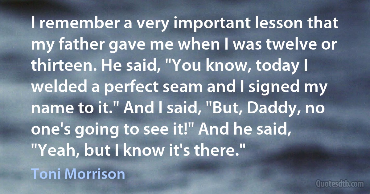 I remember a very important lesson that my father gave me when I was twelve or thirteen. He said, "You know, today I welded a perfect seam and I signed my name to it." And I said, "But, Daddy, no one's going to see it!" And he said, "Yeah, but I know it's there." (Toni Morrison)