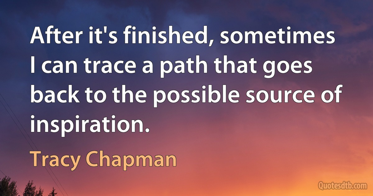 After it's finished, sometimes I can trace a path that goes back to the possible source of inspiration. (Tracy Chapman)