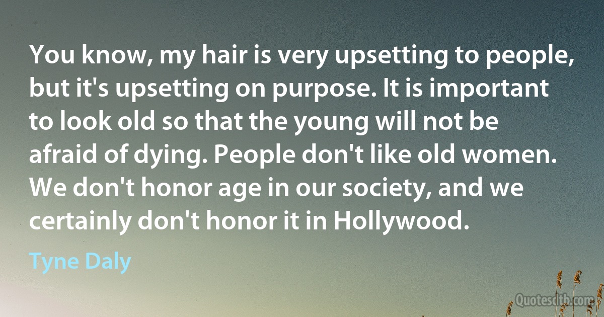 You know, my hair is very upsetting to people, but it's upsetting on purpose. It is important to look old so that the young will not be afraid of dying. People don't like old women. We don't honor age in our society, and we certainly don't honor it in Hollywood. (Tyne Daly)