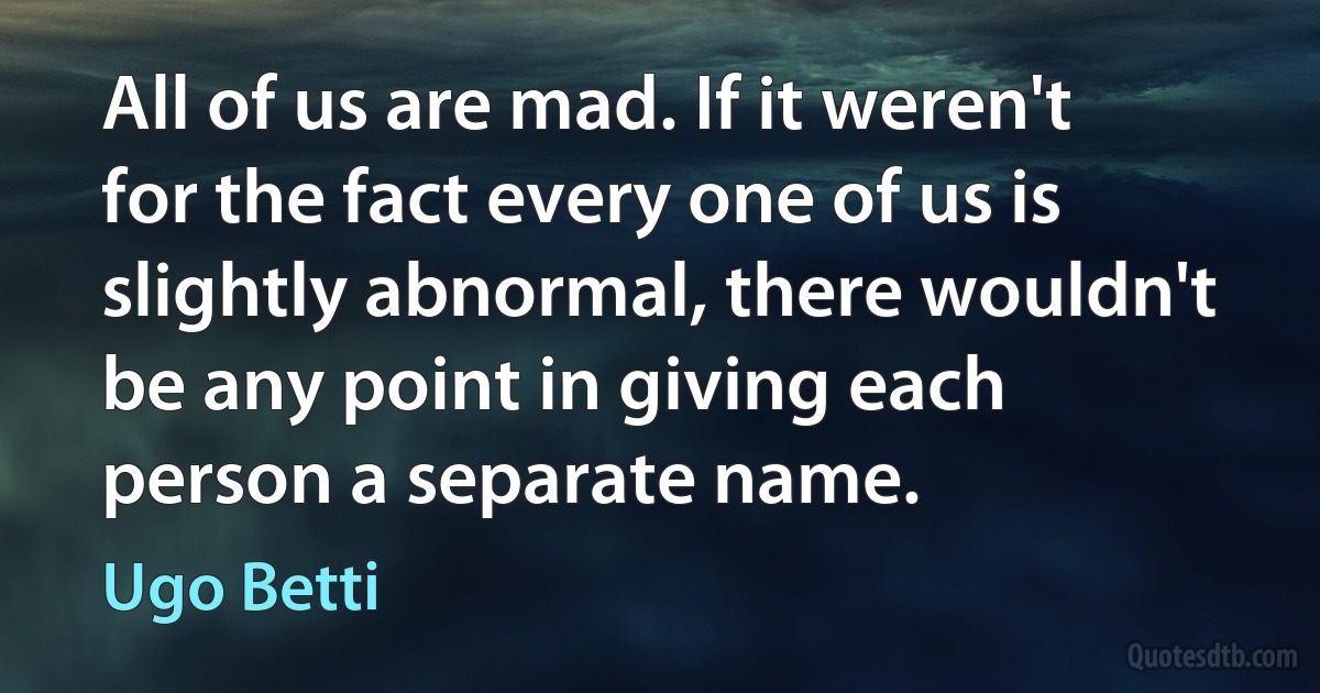 All of us are mad. If it weren't for the fact every one of us is slightly abnormal, there wouldn't be any point in giving each person a separate name. (Ugo Betti)