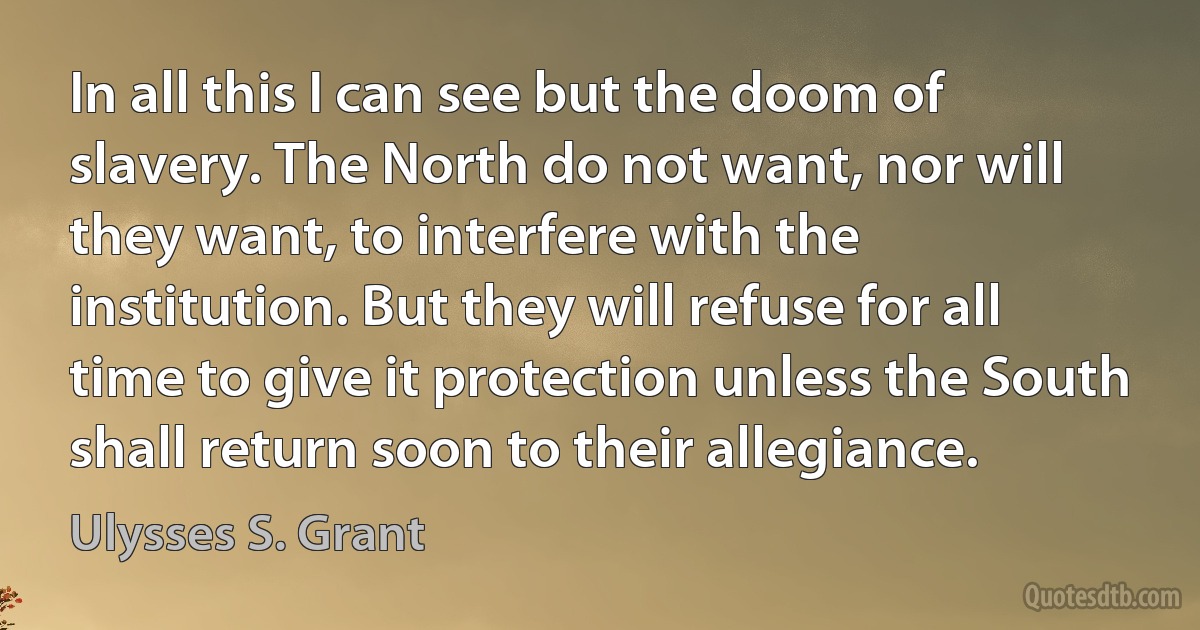 In all this I can see but the doom of slavery. The North do not want, nor will they want, to interfere with the institution. But they will refuse for all time to give it protection unless the South shall return soon to their allegiance. (Ulysses S. Grant)