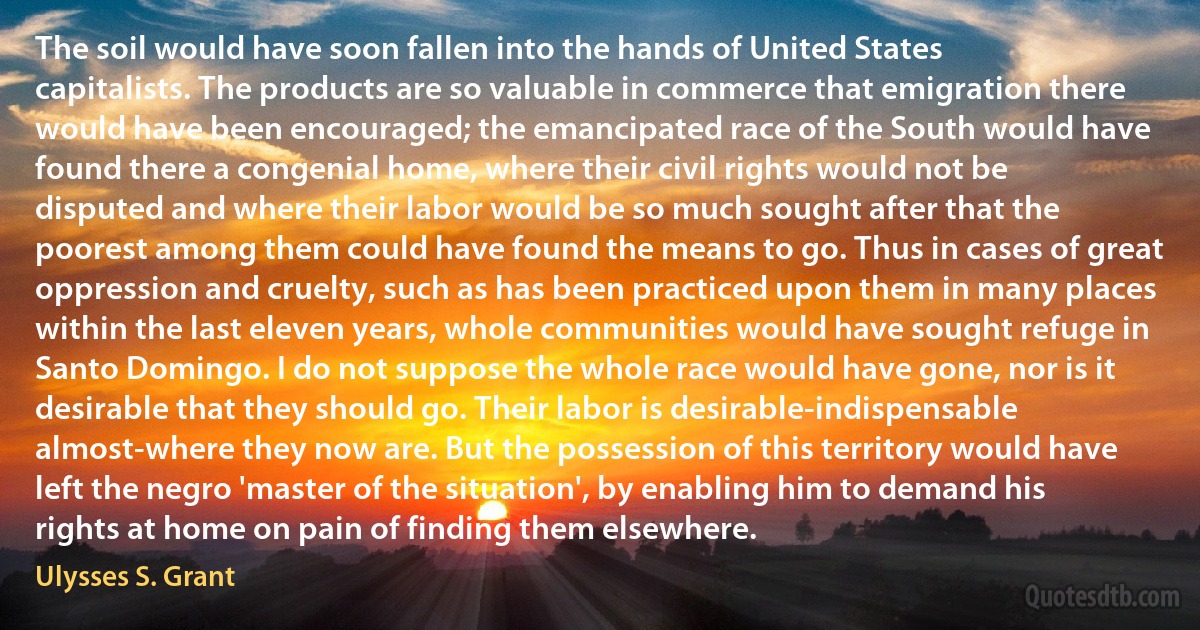 The soil would have soon fallen into the hands of United States capitalists. The products are so valuable in commerce that emigration there would have been encouraged; the emancipated race of the South would have found there a congenial home, where their civil rights would not be disputed and where their labor would be so much sought after that the poorest among them could have found the means to go. Thus in cases of great oppression and cruelty, such as has been practiced upon them in many places within the last eleven years, whole communities would have sought refuge in Santo Domingo. I do not suppose the whole race would have gone, nor is it desirable that they should go. Their labor is desirable-indispensable almost-where they now are. But the possession of this territory would have left the negro 'master of the situation', by enabling him to demand his rights at home on pain of finding them elsewhere. (Ulysses S. Grant)