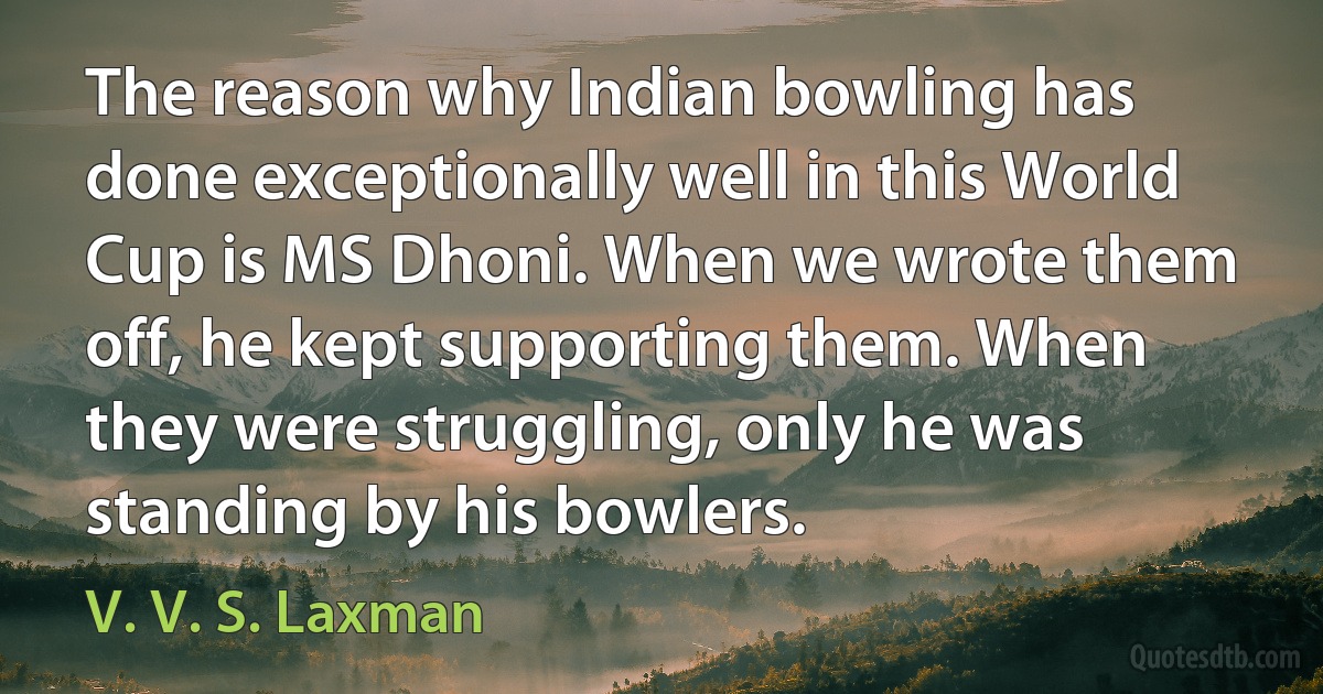 The reason why Indian bowling has done exceptionally well in this World Cup is MS Dhoni. When we wrote them off, he kept supporting them. When they were struggling, only he was standing by his bowlers. (V. V. S. Laxman)