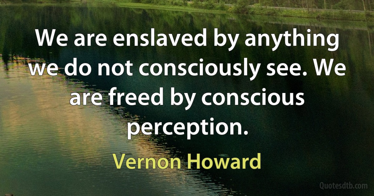 We are enslaved by anything we do not consciously see. We are freed by conscious perception. (Vernon Howard)