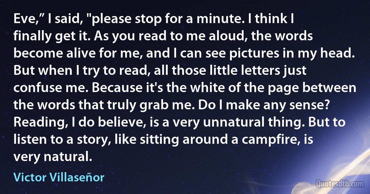 Eve,” I said, "please stop for a minute. I think I finally get it. As you read to me aloud, the words become alive for me, and I can see pictures in my head. But when I try to read, all those little letters just confuse me. Because it's the white of the page between the words that truly grab me. Do I make any sense? Reading, I do believe, is a very unnatural thing. But to listen to a story, like sitting around a campfire, is very natural. (Victor Villaseñor)