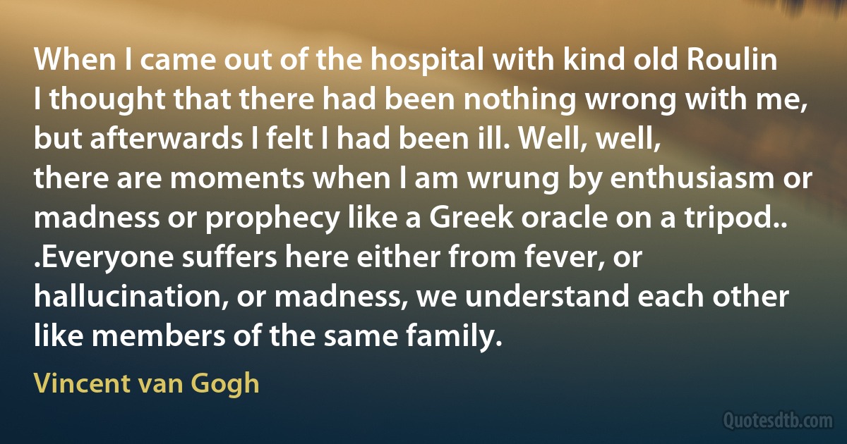 When I came out of the hospital with kind old Roulin I thought that there had been nothing wrong with me, but afterwards I felt I had been ill. Well, well, there are moments when I am wrung by enthusiasm or madness or prophecy like a Greek oracle on a tripod.. .Everyone suffers here either from fever, or hallucination, or madness, we understand each other like members of the same family. (Vincent van Gogh)