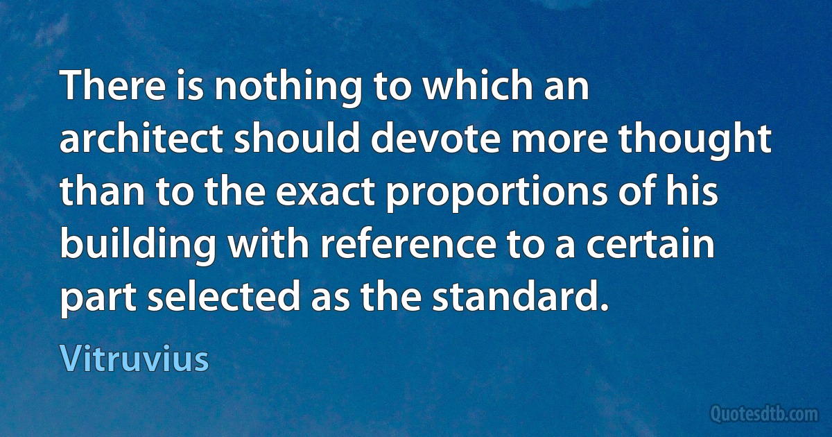 There is nothing to which an architect should devote more thought than to the exact proportions of his building with reference to a certain part selected as the standard. (Vitruvius)