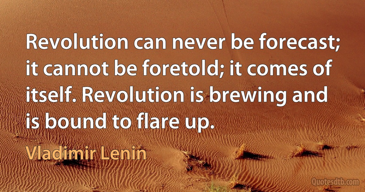 Revolution can never be forecast; it cannot be foretold; it comes of itself. Revolution is brewing and is bound to flare up. (Vladimir Lenin)