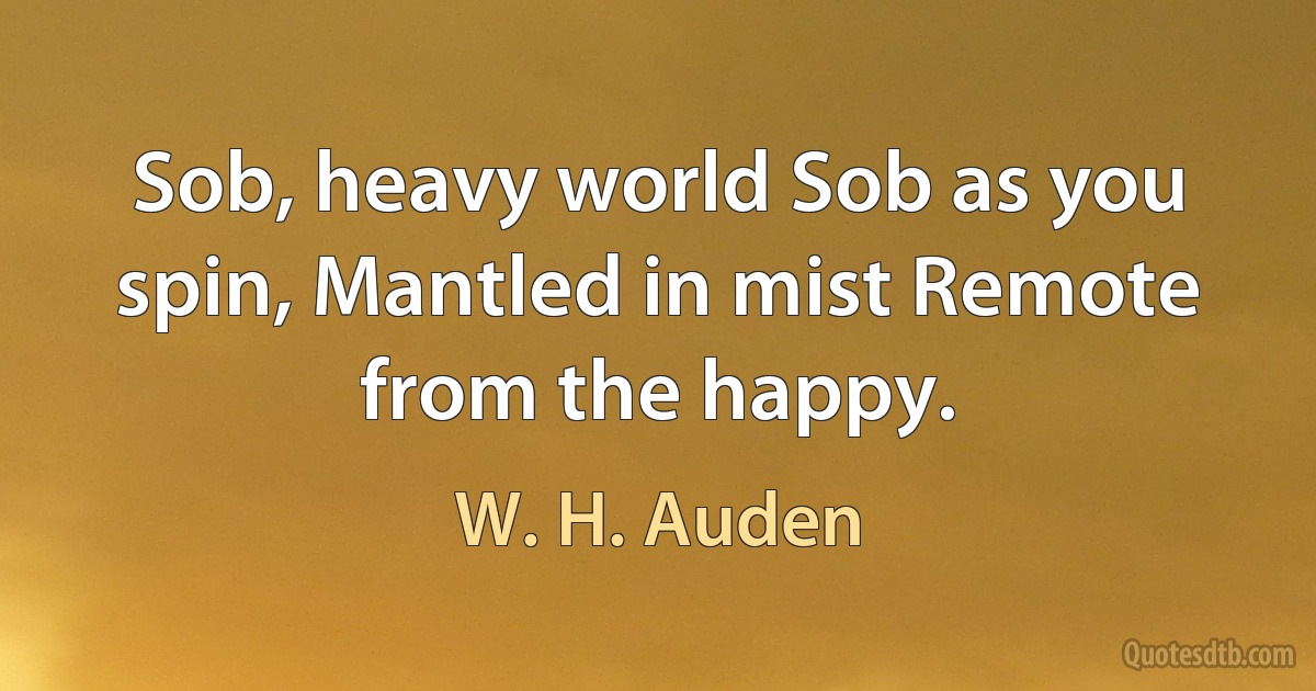 Sob, heavy world Sob as you spin, Mantled in mist Remote from the happy. (W. H. Auden)