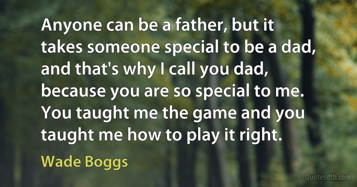 Anyone can be a father, but it takes someone special to be a dad, and that's why I call you dad, because you are so special to me. You taught me the game and you taught me how to play it right. (Wade Boggs)