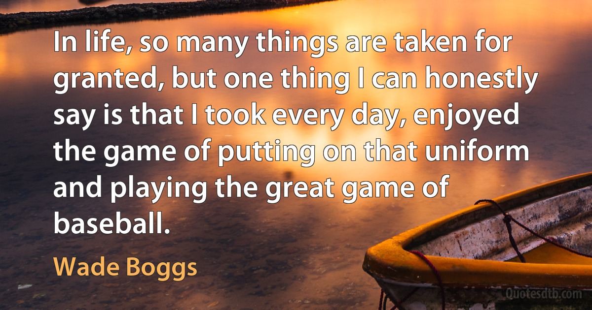 In life, so many things are taken for granted, but one thing I can honestly say is that I took every day, enjoyed the game of putting on that uniform and playing the great game of baseball. (Wade Boggs)