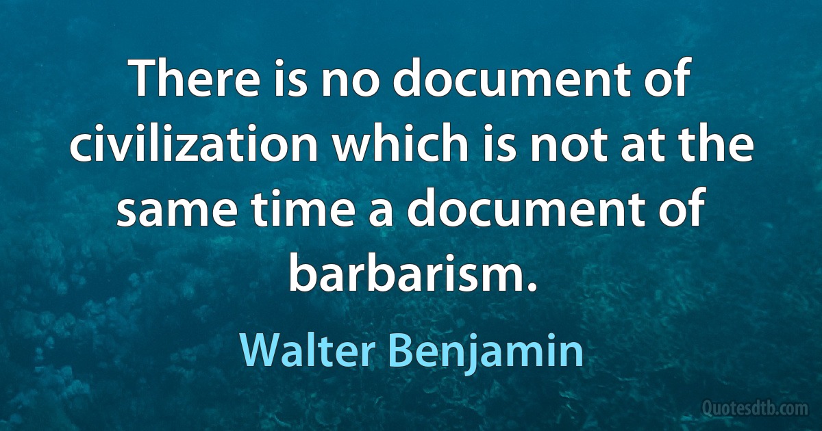 There is no document of civilization which is not at the same time a document of barbarism. (Walter Benjamin)