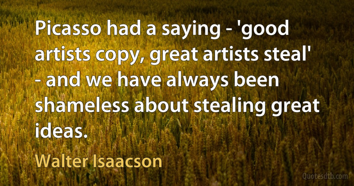 Picasso had a saying - 'good artists copy, great artists steal' - and we have always been shameless about stealing great ideas. (Walter Isaacson)