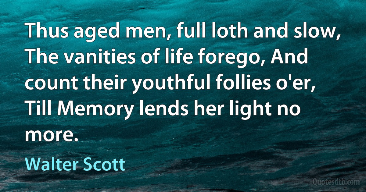 Thus aged men, full loth and slow, The vanities of life forego, And count their youthful follies o'er, Till Memory lends her light no more. (Walter Scott)