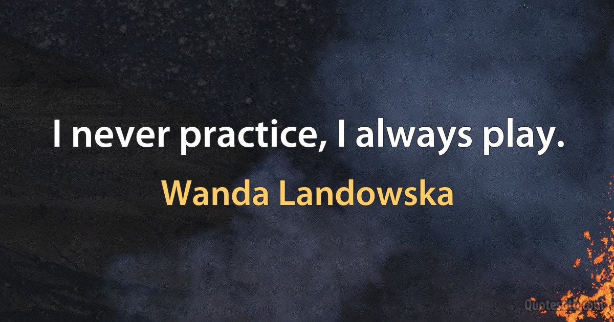 I never practice, I always play. (Wanda Landowska)