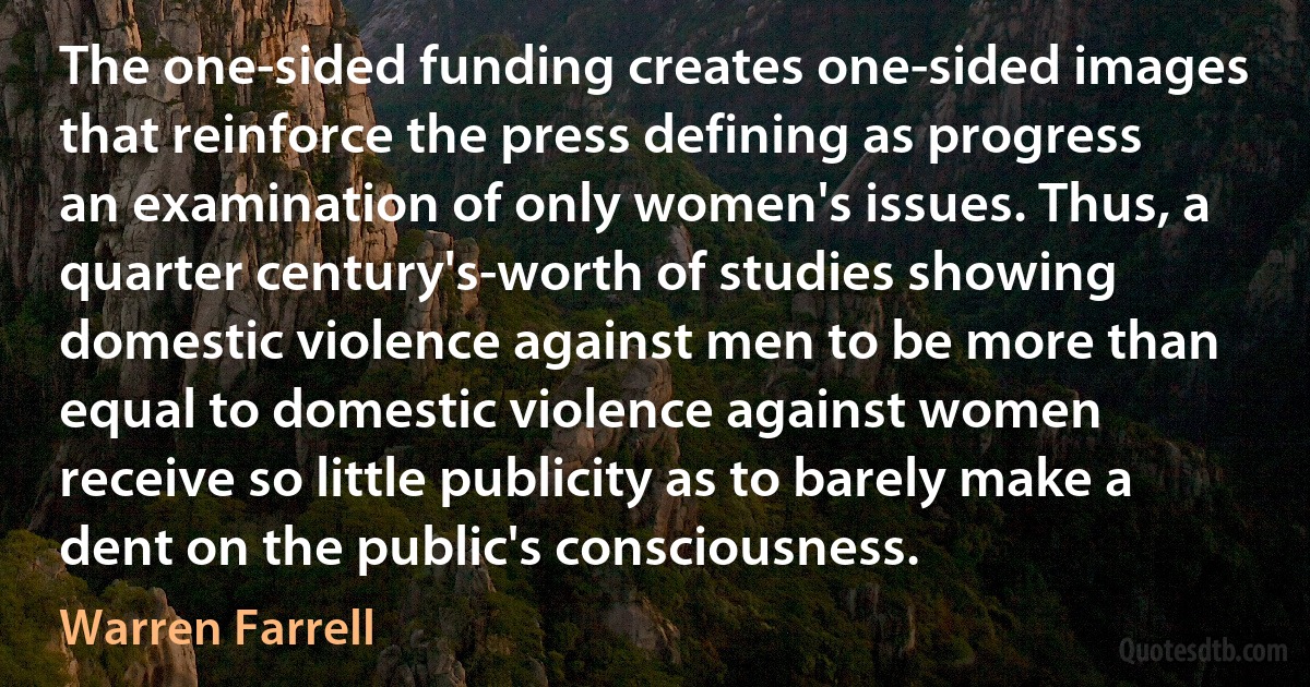 The one-sided funding creates one-sided images that reinforce the press defining as progress an examination of only women's issues. Thus, a quarter century's-worth of studies showing domestic violence against men to be more than equal to domestic violence against women receive so little publicity as to barely make a dent on the public's consciousness. (Warren Farrell)