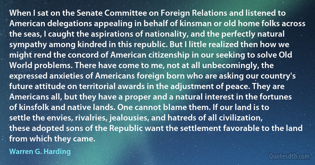 When I sat on the Senate Committee on Foreign Relations and listened to American delegations appealing in behalf of kinsman or old home folks across the seas, I caught the aspirations of nationality, and the perfectly natural sympathy among kindred in this republic. But I little realized then how we might rend the concord of American citizenship in our seeking to solve Old World problems. There have come to me, not at all unbecomingly, the expressed anxieties of Americans foreign born who are asking our country's future attitude on territorial awards in the adjustment of peace. They are Americans all, but they have a proper and a natural interest in the fortunes of kinsfolk and native lands. One cannot blame them. If our land is to settle the envies, rivalries, jealousies, and hatreds of all civilization, these adopted sons of the Republic want the settlement favorable to the land from which they came. (Warren G. Harding)