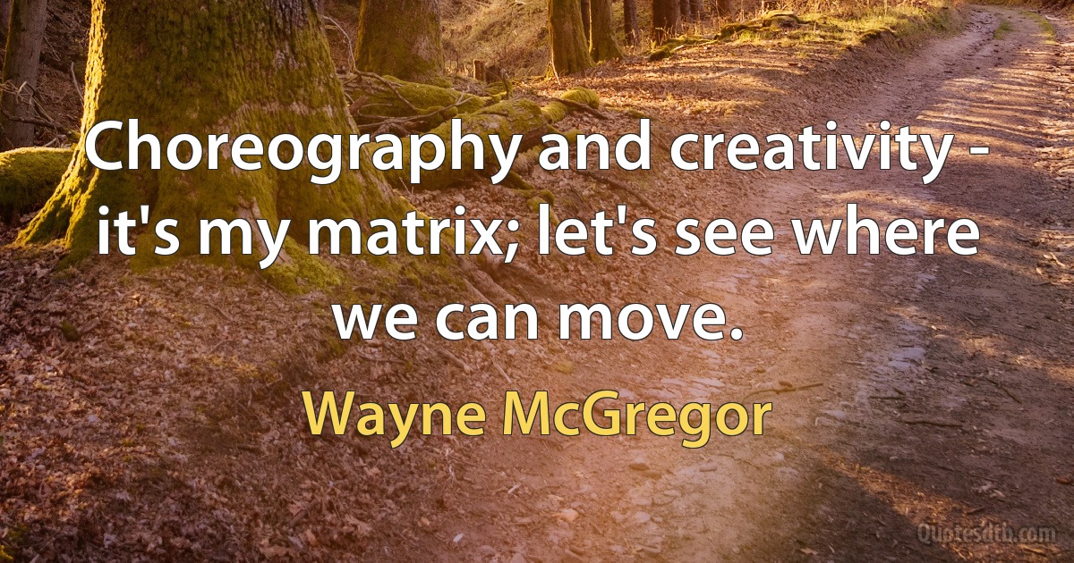 Choreography and creativity - it's my matrix; let's see where we can move. (Wayne McGregor)