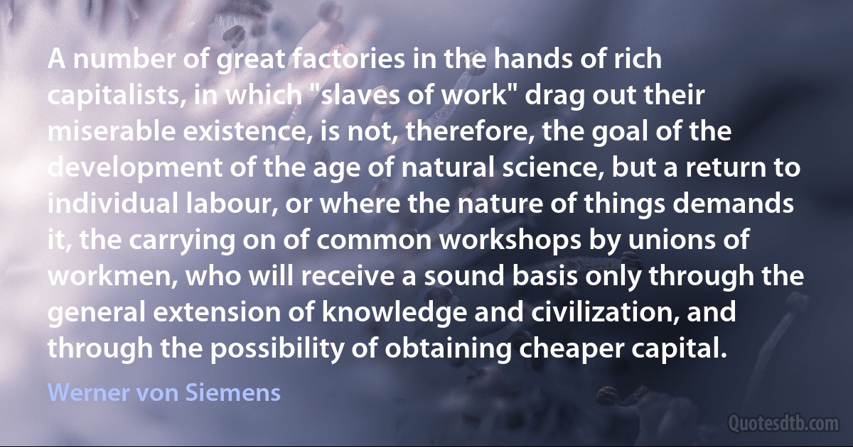 A number of great factories in the hands of rich capitalists, in which "slaves of work" drag out their miserable existence, is not, therefore, the goal of the development of the age of natural science, but a return to individual labour, or where the nature of things demands it, the carrying on of common workshops by unions of workmen, who will receive a sound basis only through the general extension of knowledge and civilization, and through the possibility of obtaining cheaper capital. (Werner von Siemens)