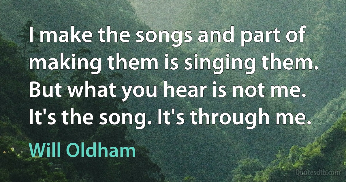 I make the songs and part of making them is singing them. But what you hear is not me. It's the song. It's through me. (Will Oldham)