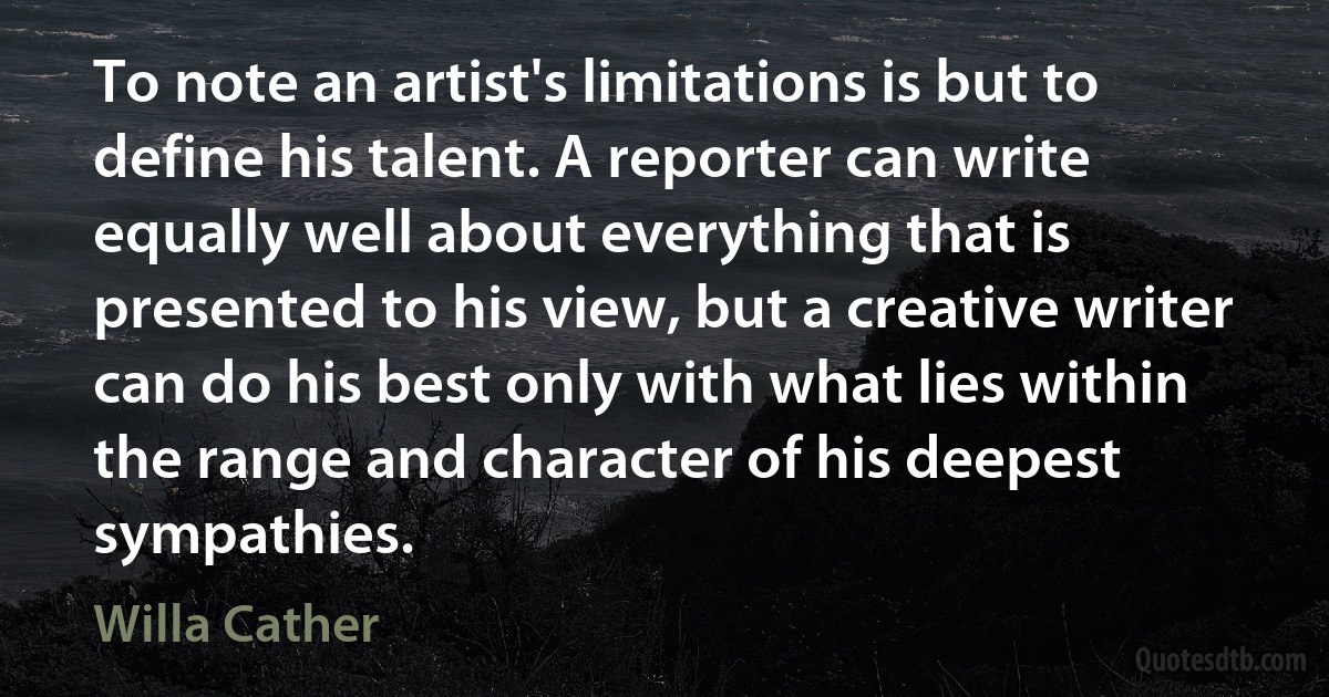 To note an artist's limitations is but to define his talent. A reporter can write equally well about everything that is presented to his view, but a creative writer can do his best only with what lies within the range and character of his deepest sympathies. (Willa Cather)