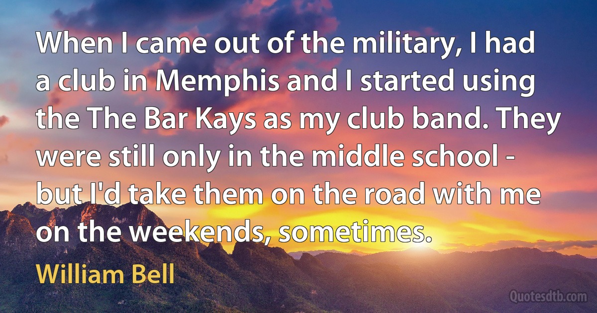 When I came out of the military, I had a club in Memphis and I started using the The Bar Kays as my club band. They were still only in the middle school - but I'd take them on the road with me on the weekends, sometimes. (William Bell)