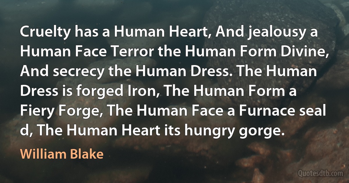 Cruelty has a Human Heart, And jealousy a Human Face Terror the Human Form Divine, And secrecy the Human Dress. The Human Dress is forged Iron, The Human Form a Fiery Forge, The Human Face a Furnace seal d, The Human Heart its hungry gorge. (William Blake)