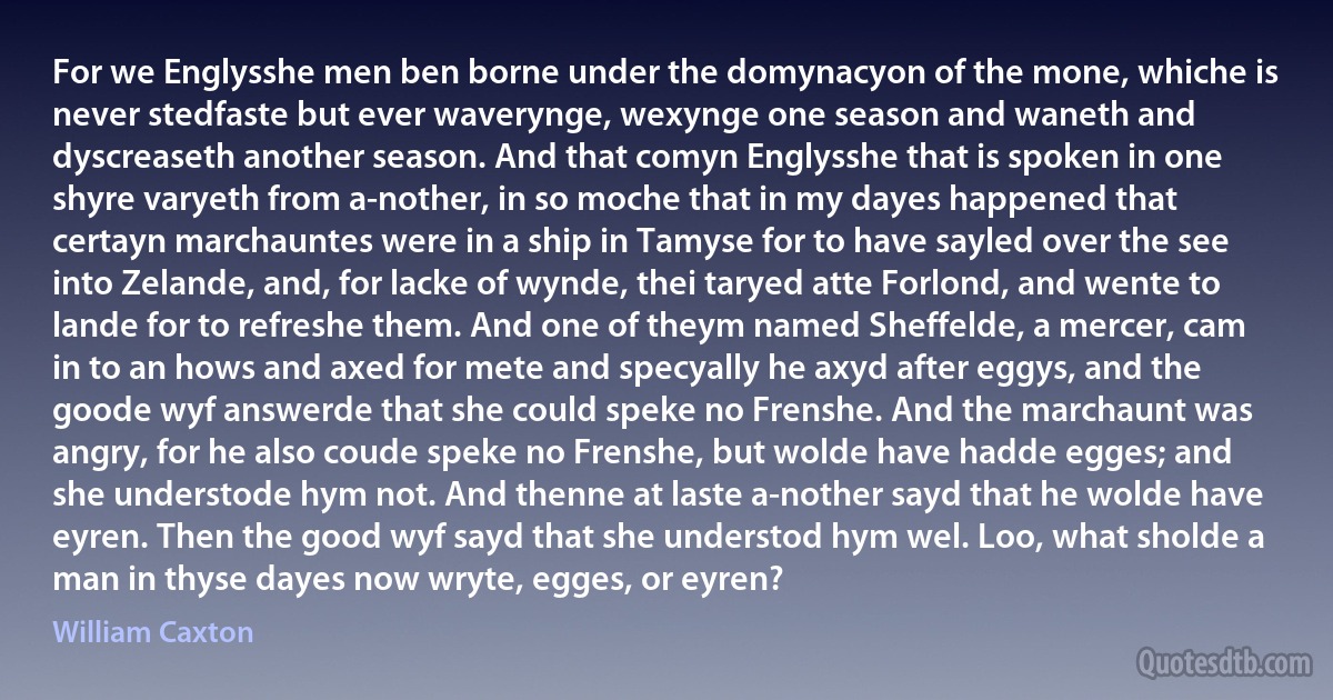 For we Englysshe men ben borne under the domynacyon of the mone, whiche is never stedfaste but ever waverynge, wexynge one season and waneth and dyscreaseth another season. And that comyn Englysshe that is spoken in one shyre varyeth from a-nother, in so moche that in my dayes happened that certayn marchauntes were in a ship in Tamyse for to have sayled over the see into Zelande, and, for lacke of wynde, thei taryed atte Forlond, and wente to lande for to refreshe them. And one of theym named Sheffelde, a mercer, cam in to an hows and axed for mete and specyally he axyd after eggys, and the goode wyf answerde that she could speke no Frenshe. And the marchaunt was angry, for he also coude speke no Frenshe, but wolde have hadde egges; and she understode hym not. And thenne at laste a-nother sayd that he wolde have eyren. Then the good wyf sayd that she understod hym wel. Loo, what sholde a man in thyse dayes now wryte, egges, or eyren? (William Caxton)