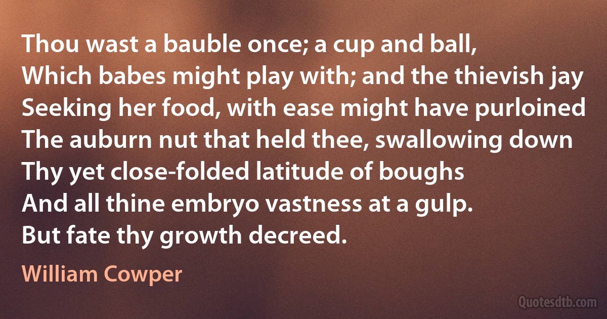 Thou wast a bauble once; a cup and ball,
Which babes might play with; and the thievish jay
Seeking her food, with ease might have purloined
The auburn nut that held thee, swallowing down
Thy yet close-folded latitude of boughs
And all thine embryo vastness at a gulp.
But fate thy growth decreed. (William Cowper)