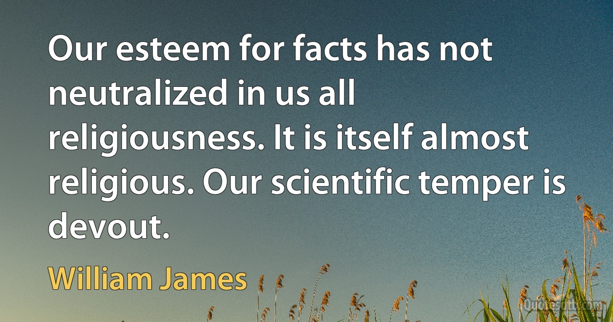 Our esteem for facts has not neutralized in us all religiousness. It is itself almost religious. Our scientific temper is devout. (William James)