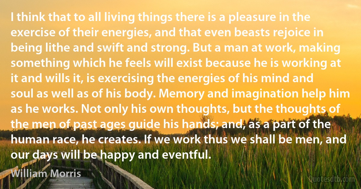 I think that to all living things there is a pleasure in the exercise of their energies, and that even beasts rejoice in being lithe and swift and strong. But a man at work, making something which he feels will exist because he is working at it and wills it, is exercising the energies of his mind and soul as well as of his body. Memory and imagination help him as he works. Not only his own thoughts, but the thoughts of the men of past ages guide his hands; and, as a part of the human race, he creates. If we work thus we shall be men, and our days will be happy and eventful. (William Morris)