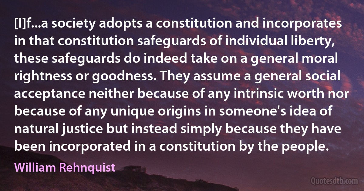 [I]f...a society adopts a constitution and incorporates in that constitution safeguards of individual liberty, these safeguards do indeed take on a general moral rightness or goodness. They assume a general social acceptance neither because of any intrinsic worth nor because of any unique origins in someone's idea of natural justice but instead simply because they have been incorporated in a constitution by the people. (William Rehnquist)