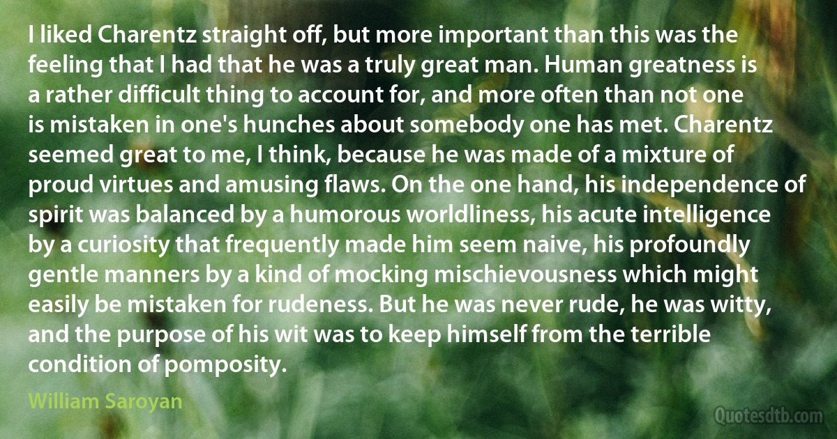 I liked Charentz straight off, but more important than this was the feeling that I had that he was a truly great man. Human greatness is a rather difficult thing to account for, and more often than not one is mistaken in one's hunches about somebody one has met. Charentz seemed great to me, I think, because he was made of a mixture of proud virtues and amusing flaws. On the one hand, his independence of spirit was balanced by a humorous worldliness, his acute intelligence by a curiosity that frequently made him seem naive, his profoundly gentle manners by a kind of mocking mischievousness which might easily be mistaken for rudeness. But he was never rude, he was witty, and the purpose of his wit was to keep himself from the terrible condition of pomposity. (William Saroyan)