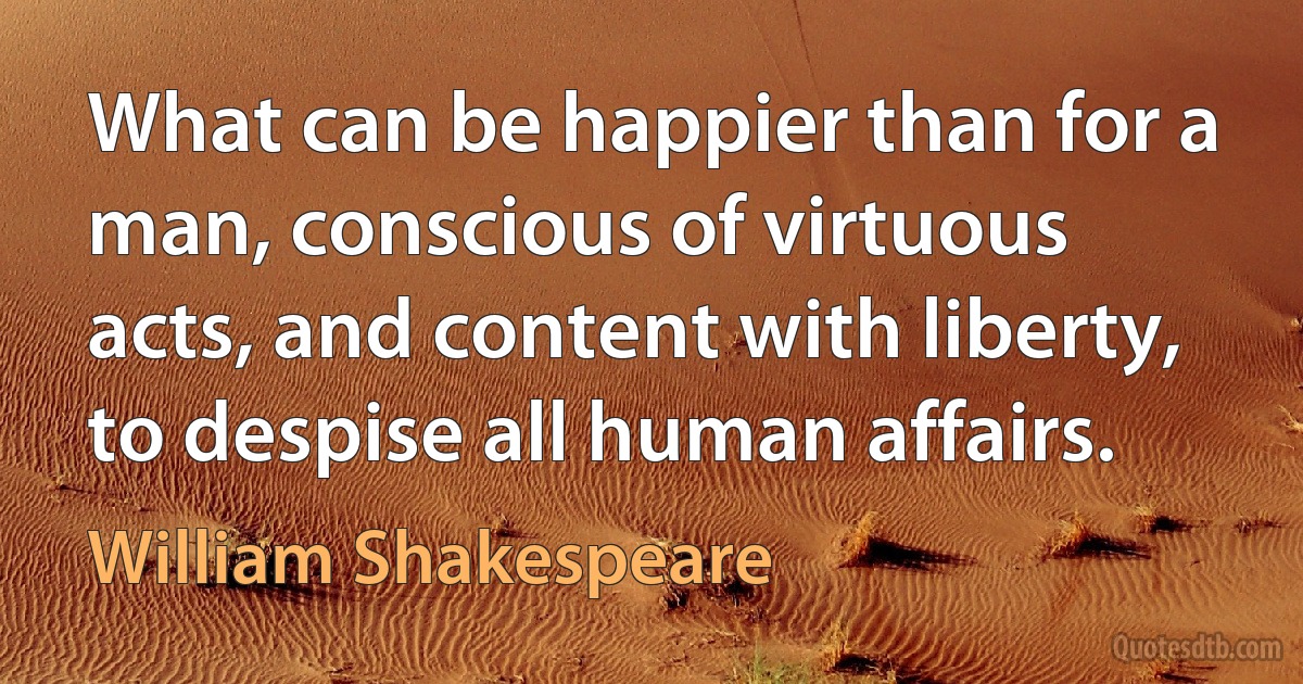 What can be happier than for a man, conscious of virtuous acts, and content with liberty, to despise all human affairs. (William Shakespeare)