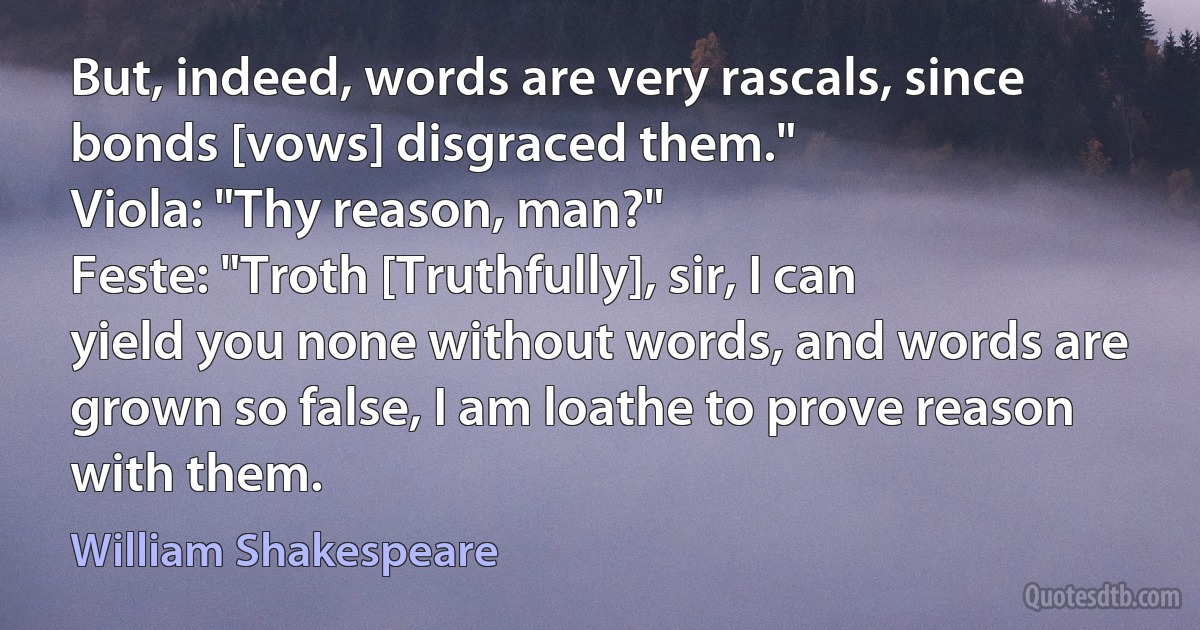 But, indeed, words are very rascals, since bonds [vows] disgraced them."
Viola: "Thy reason, man?"
Feste: "Troth [Truthfully], sir, I can yield you none without words, and words are grown so false, I am loathe to prove reason with them. (William Shakespeare)