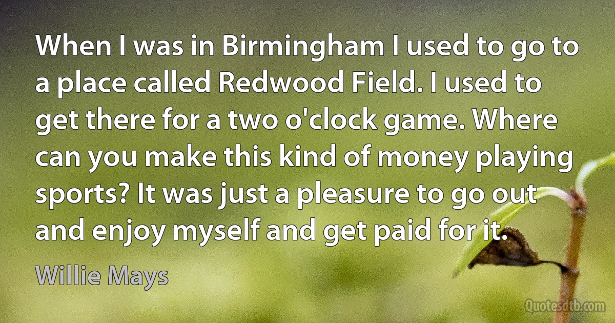 When I was in Birmingham I used to go to a place called Redwood Field. I used to get there for a two o'clock game. Where can you make this kind of money playing sports? It was just a pleasure to go out and enjoy myself and get paid for it. (Willie Mays)