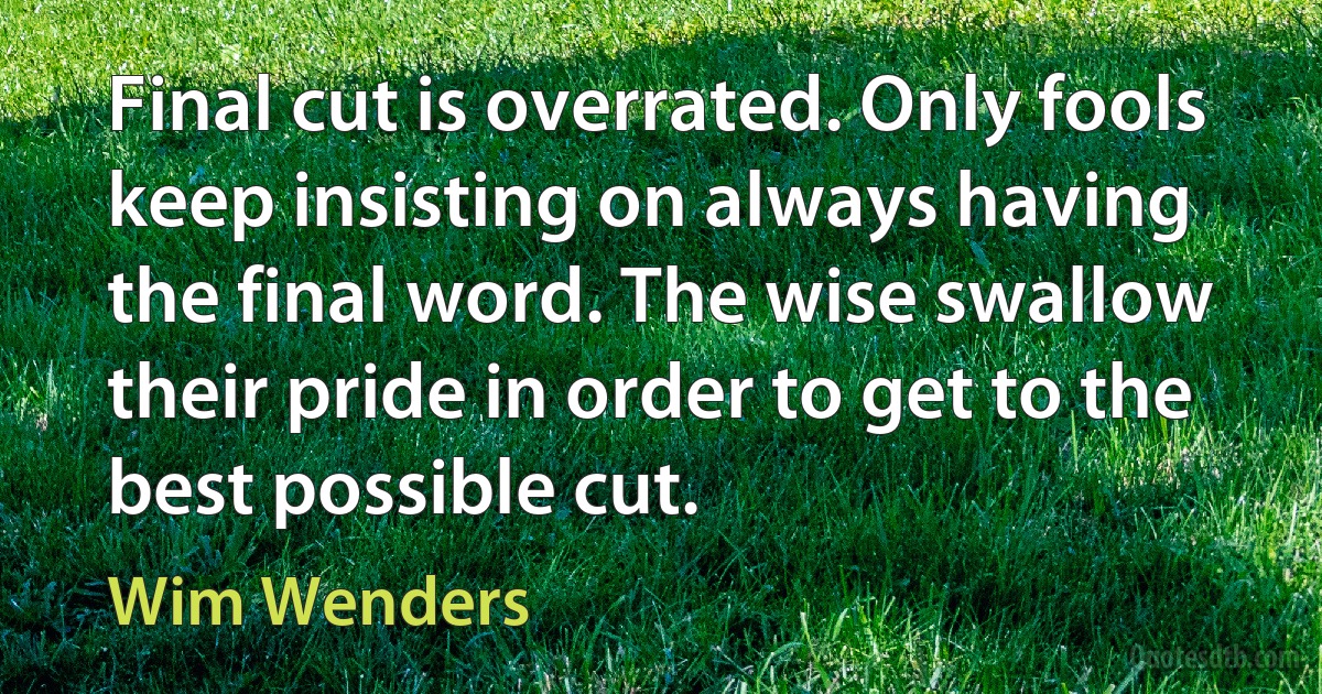 Final cut is overrated. Only fools keep insisting on always having the final word. The wise swallow their pride in order to get to the best possible cut. (Wim Wenders)