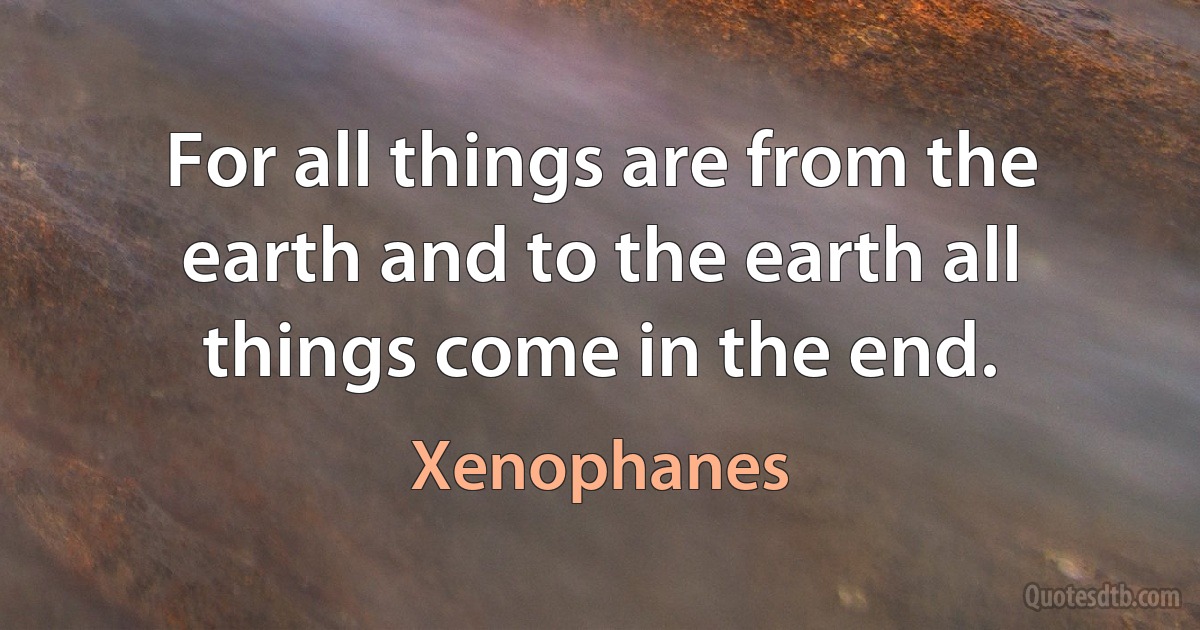 For all things are from the earth and to the earth all things come in the end. (Xenophanes)