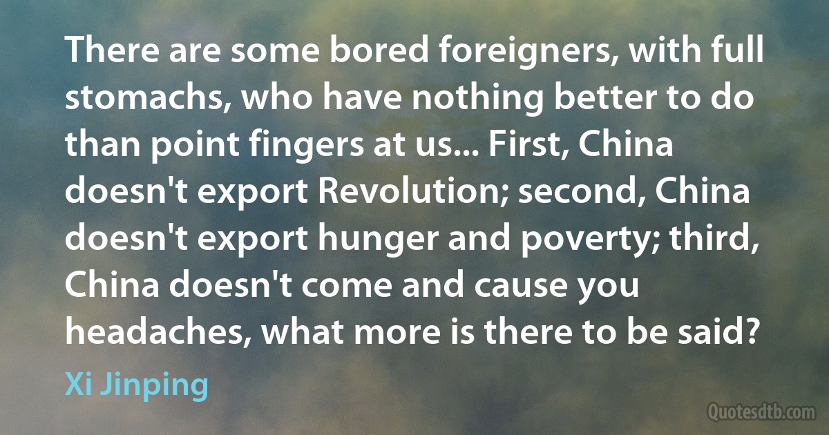 There are some bored foreigners, with full stomachs, who have nothing better to do than point fingers at us... First, China doesn't export Revolution; second, China doesn't export hunger and poverty; third, China doesn't come and cause you headaches, what more is there to be said? (Xi Jinping)