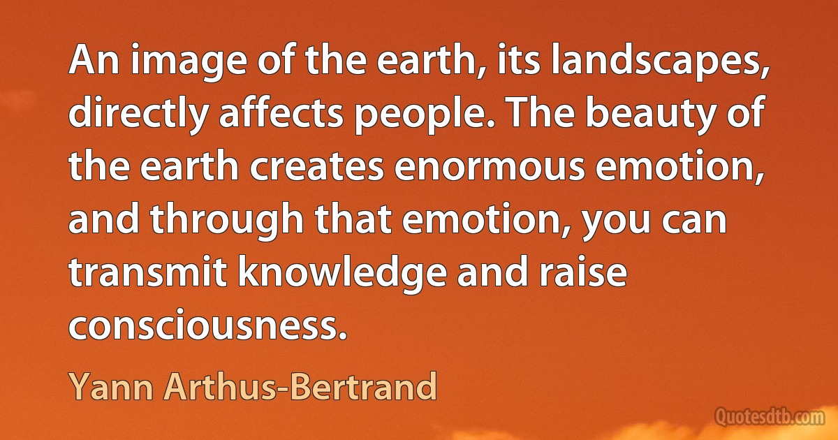 An image of the earth, its landscapes, directly affects people. The beauty of the earth creates enormous emotion, and through that emotion, you can transmit knowledge and raise consciousness. (Yann Arthus-Bertrand)