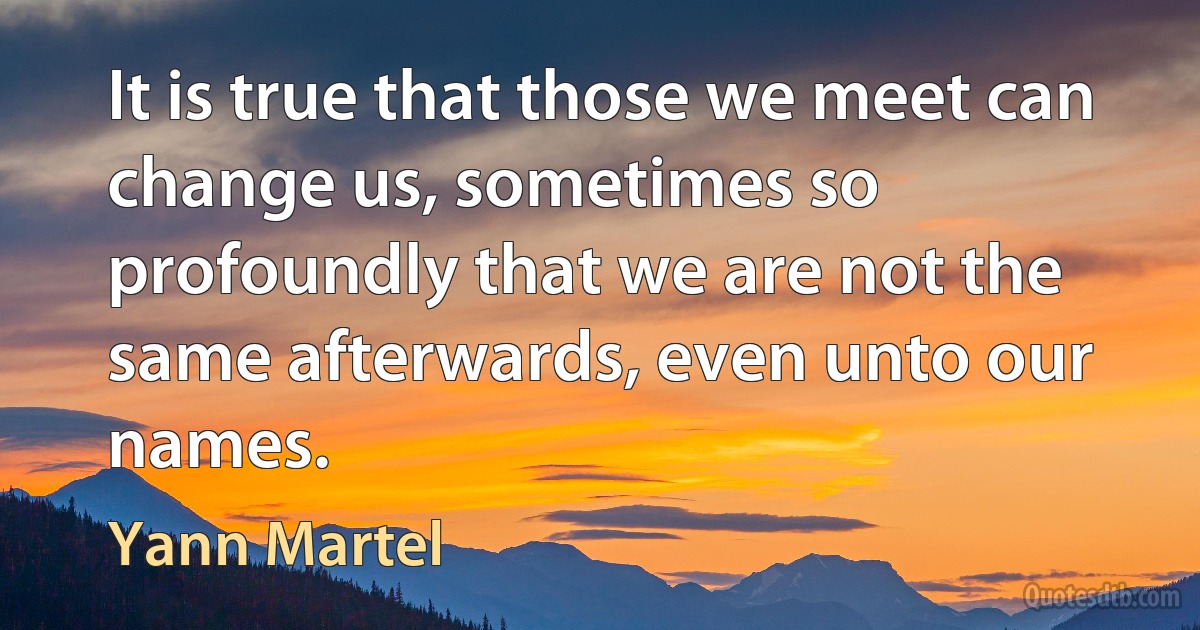 It is true that those we meet can change us, sometimes so profoundly that we are not the same afterwards, even unto our names. (Yann Martel)