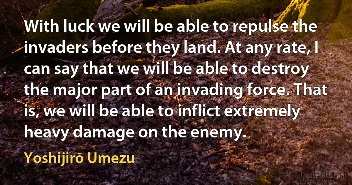 With luck we will be able to repulse the invaders before they land. At any rate, I can say that we will be able to destroy the major part of an invading force. That is, we will be able to inflict extremely heavy damage on the enemy. (Yoshijirō Umezu)